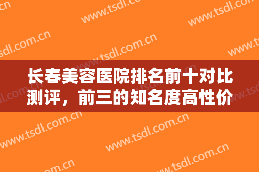 长春美容医院排名前十对比测评，前三的知名度高性价比也高，实力口碑抢眼