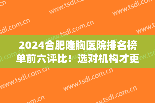 2024合肥隆胸医院排名榜单前六评比！选对机构才更容易变美~(合肥正规三甲整容医院)