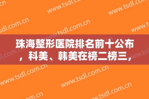珠海整形医院排名前十公布，科美、韩美在榜二榜三，其他机构实力不赖！