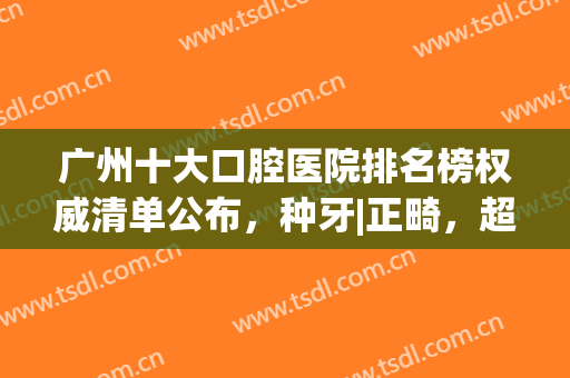 广州十大口腔医院排名榜权威清单公布，种牙|正畸，超详细整牙攻略来了