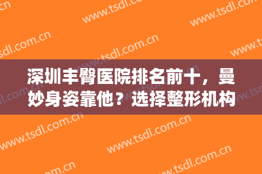 深圳丰臀医院排名前十，曼妙身姿靠他？选择整形机构重点关注这里！(深圳知名丰胸医院)