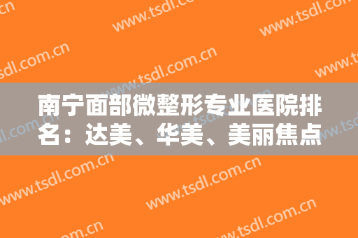 南宁面部微整形专业医院排名：达美、华美、美丽焦点等，这几家医院实力口碑好，值得信赖！