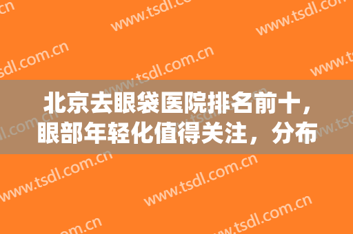 北京去眼袋医院排名前十，眼部年轻化值得关注，分布各地区！(北京做眼袋最好的医院排名)