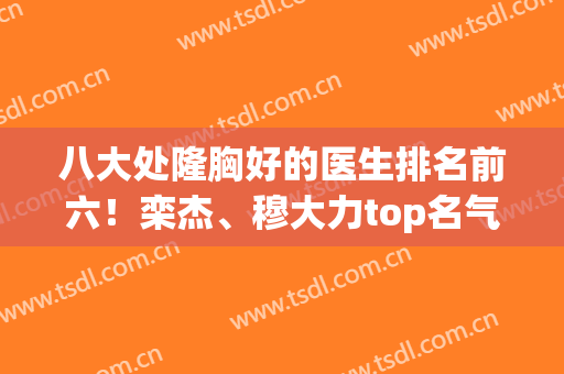 八大处隆胸好的医生排名前六！栾杰、穆大力top名气够大，实力够强