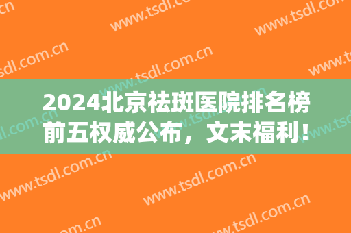 2024北京祛斑医院排名榜前五权威公布，文末福利！一定要看到结尾(北京祛斑医院排名)