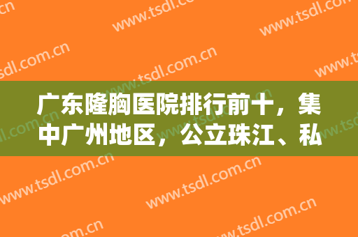 广东隆胸医院排行前十，集中广州地区，公立珠江、私立美莱军美等都上top10！