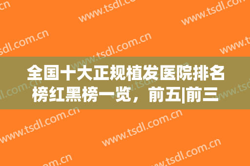 全国十大正规植发医院排名榜红黑榜一览，前五|前三，大数据口碑推荐