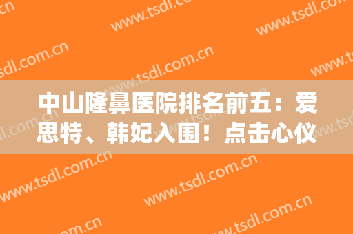 中山隆鼻医院排名前五：爱思特、韩妃入围！点击心仪的机构约吧！(中山爱思特美容医院好吗)