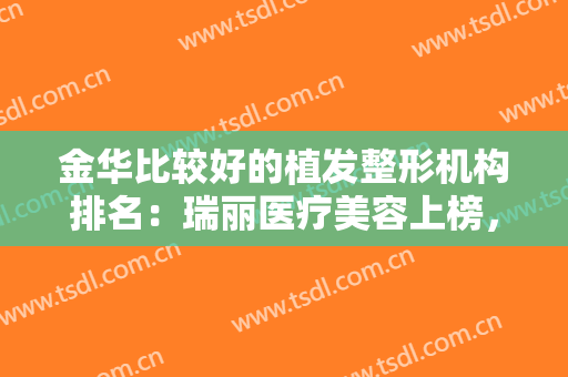 金华比较好的植发整形机构排名：瑞丽医疗美容上榜，猜猜排在第几位？