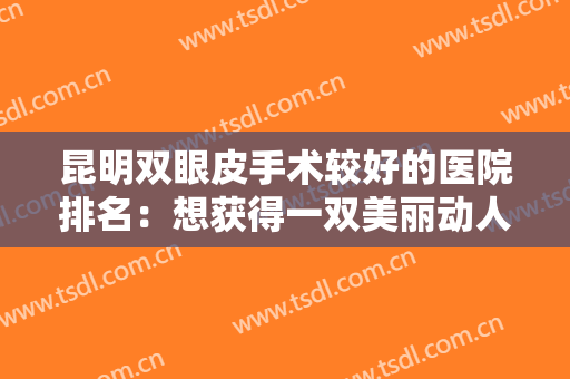昆明双眼皮手术较好的医院排名：想获得一双美丽动人的双眼皮？这些医院助您圆梦！