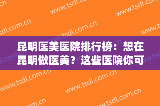 昆明医美医院排行榜：想在昆明做医美？这些医院你可一定要认识！(昆明比较好的医美)