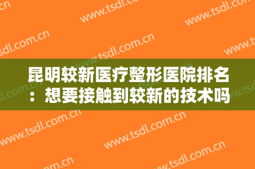 昆明较新医疗整形医院排名：想要接触到较新的技术吗？这些医院可以帮助你！