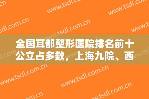 全国耳部整形医院排名前十公立占多数，上海九院、西安西京、武汉协和等!