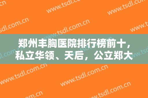 郑州丰胸医院排行榜前十，私立华领、天后，公立郑大二附院占据前三强！