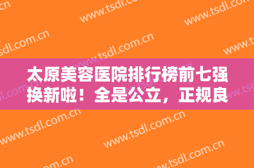 太原美容医院排行榜前七强换新啦！全是公立，正规良心推荐，入股不亏