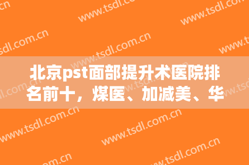 北京pst面部提升术医院排名前十，煤医、加减美、华韩等技术领先前几，收藏起来！