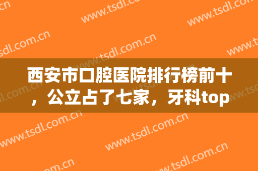 西安市口腔医院排行榜前十，公立占了七家，牙科top10随意选，便宜又好(西安市牙科排名)