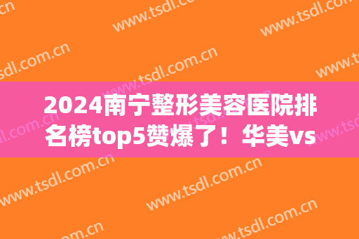 2024南宁整形美容医院排名榜top5赞爆了！华美vs伊丽莎白，闭眼入呀~(南宁伊丽莎白整形怎么样)