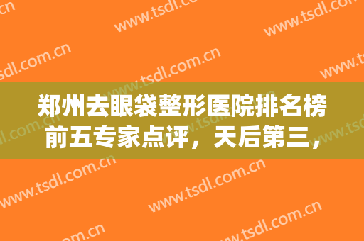 郑州去眼袋整形医院排名榜前五专家点评，天后第三，集美锁定榜一(郑州三甲医院做眼袋排名)