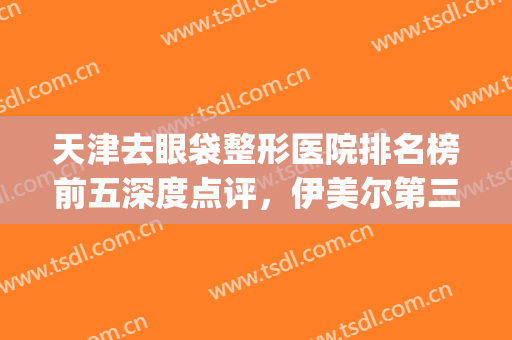 天津去眼袋整形医院排名榜前五深度点评，伊美尔第三，健丽锁定榜一(天津伊美尔去眼袋哪个医生好)
