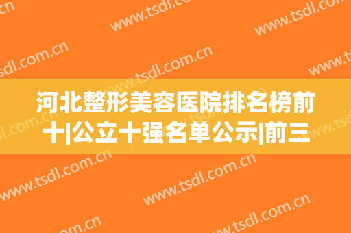 河北整形美容医院排名榜前十|公立十强名单公示|前三/前五的口碑横评