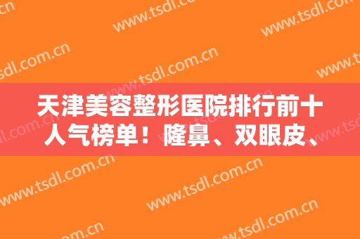 天津美容整形医院排行前十人气榜单！隆鼻、双眼皮、隆胸等一一打榜前十！