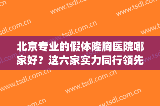 北京专业的假体隆胸医院哪家好？这六家实力同行领先！附排名表！(北京隆胸哪个医生好)