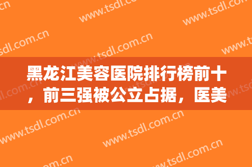 黑龙江美容医院排行榜前十，前三强被公立占据，医美top10多维度对比测评