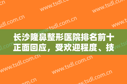 长沙隆鼻整形医院排名前十正面回应，受欢迎程度、技术水平等年年上涨！