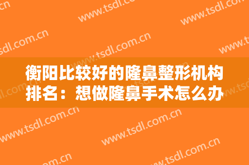 衡阳比较好的隆鼻整形机构排名：想做隆鼻手术怎么办？这些医院推荐给你！