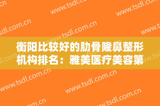 衡阳比较好的肋骨隆鼻整形机构排名：雅美医疗美容第五，华美医疗美容医院第四！