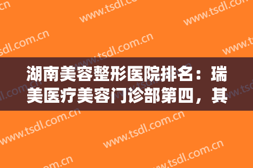 湖南美容整形医院排名：瑞美医疗美容门诊部第四，其他医院是哪些？(湖南医疗美容医院哪家好)
