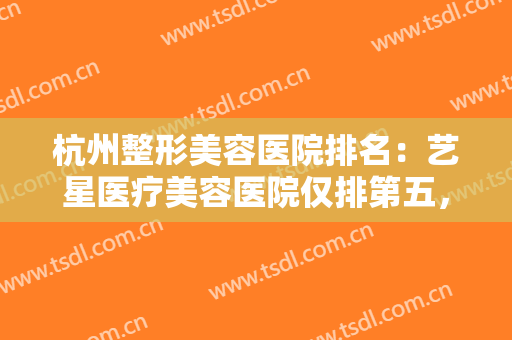 杭州整形美容医院排名：艺星医疗美容医院仅排第五，其他医院都是哪些？