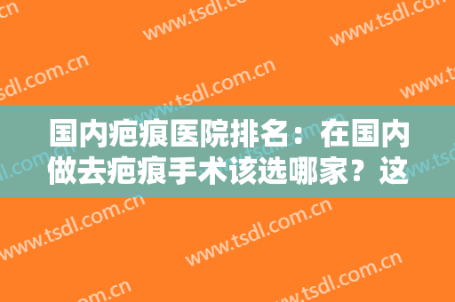 国内疤痕医院排名：在国内做去疤痕手术该选哪家？这份榜单为您解答！