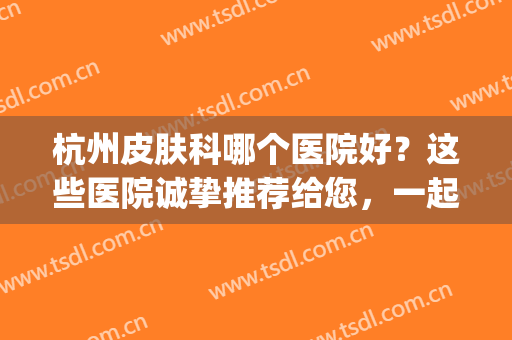 杭州皮肤科哪个医院好？这些医院诚挚推荐给您，一起来看看吧！(杭州皮肤科哪家医院好一点)