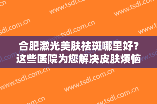 合肥激光美肤祛斑哪里好？这些医院为您解决皮肤烦恼！一起来看看吧！