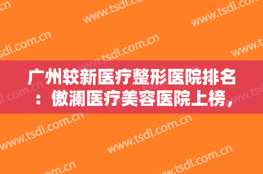 广州较新医疗整形医院排名：傲澜医疗美容医院上榜，猜猜排在第几位？