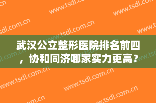 武汉公立整形医院排名前四，协和同济哪家实力更高？对比四强看看！(武汉协和和同济哪家医院双眼皮做得好些)