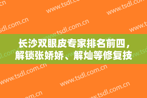 长沙双眼皮专家排名前四，解锁张娇娇、解灿等修复技术、风格擅长等区分！
