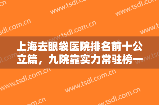 上海去眼袋医院排名前十公立篇，九院靠实力常驻榜一，双眼皮也擅长！