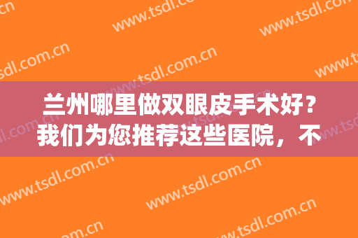 兰州哪里做双眼皮手术好？我们为您推荐这些医院，不妨来看看吧！(兰州排名第一的割双眼皮医院)
