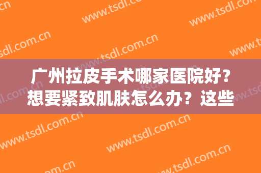 广州拉皮手术哪家医院好？想要紧致肌肤怎么办？这些医院为您解答！(广州做皮秒最好的医院)