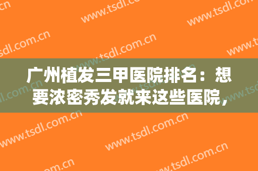 广州植发三甲医院排名：想要浓密秀发就来这些医院，不用再迟疑！(广州排名前十的植发医院)