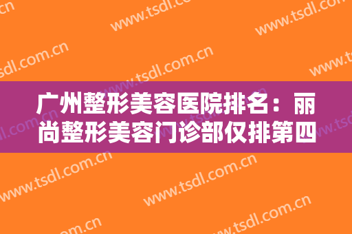 广州整形美容医院排名：丽尚整形美容门诊部仅排第四，其他医院都是哪些？