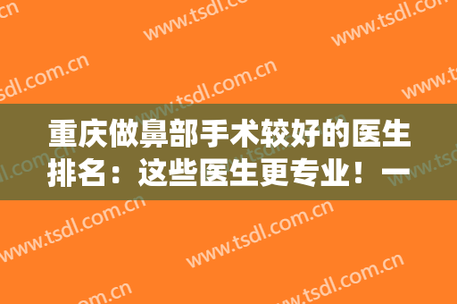 重庆做鼻部手术较好的医生排名：这些医生更专业！一起来看看！(重庆哪个医生做鼻子好)