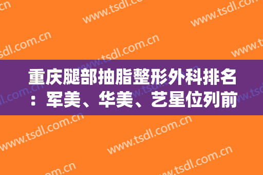 重庆腿部抽脂整形外科排名：军美、华美、艺星位列前三！一起来看！(重庆抽脂整形手术)
