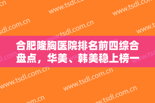 合肥隆胸医院排名前四综合盘点，华美、韩美稳上榜一榜二，实力不打折！