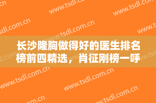 长沙隆胸做得好的医生排名榜前四精选，肖征刚榜一呼声高，周文亮在第二也不错！