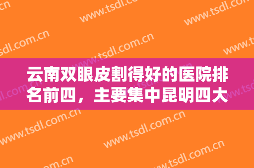 云南双眼皮割得好的医院排名前四，主要集中昆明四大连锁，技术到位可冲！