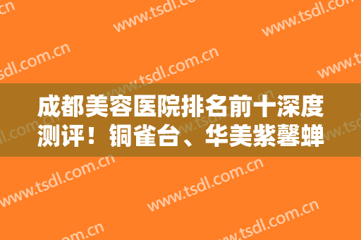 成都美容医院排名前十深度测评！铜雀台、华美紫馨蝉联医美10强，口碑暴涨